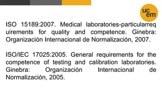 ISO 15189:2007. Medical laboratories-particularreq
uirements for quality and competence. Ginebra:
Organización Internacional de Normalización, 2007.
ISO/IEC 17025:2005. General requirements for the
competence of testing and calibration laboratories.
Ginebra: Organización Internacional de
Normalización, 2005.
 
