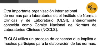 Otra importante organización internacional
de normas para laboratorios es el Instituto de Normas
Clínicas y de Laboratorio (CLSI), anteriormente
conocida como Comité Nacional de Normas de
Laboratorios Clínicos (NCCLS).
El CLSI utiliza un proceso de consenso que implica a
muchos partícipes para la elaboración de las normas.
 