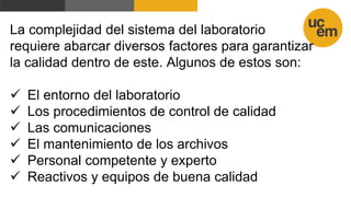 La complejidad del sistema del laboratorio
requiere abarcar diversos factores para garantizar
la calidad dentro de este. Algunos de estos son:
 El entorno del laboratorio
 Los procedimientos de control de calidad
 Las comunicaciones
 El mantenimiento de los archivos
 Personal competente y experto
 Reactivos y equipos de buena calidad
 