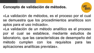 Concepto de validación de métodos.
«La validación de métodos, es el proceso por el cual
se demuestra que los procedimientos analíticos son
aptos para el uso indicado».
«La validación de un método analítico es el proceso
por el cual se establece, mediante estudios de
laboratorio, que las características de desempeño del
método cumplen con los requisitos para las
aplicaciones analíticas previstas».
 