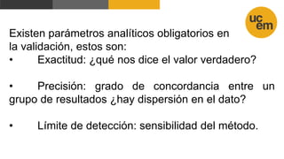 Existen parámetros analíticos obligatorios en
la validación, estos son:
• Exactitud: ¿qué nos dice el valor verdadero?
• Precisión: grado de concordancia entre un
grupo de resultados ¿hay dispersión en el dato?
• Límite de detección: sensibilidad del método.
 