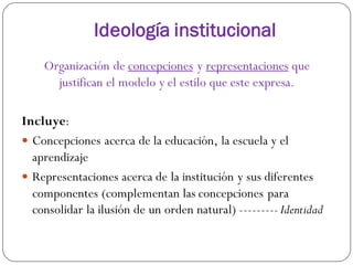Ideología institucional
Organización de concepciones y representaciones que
justifican el modelo y el estilo que este expresa.
Incluye:
 Concepciones acerca de la educación, la escuela y el
aprendizaje
 Representaciones acerca de la institución y sus diferentes
componentes (complementan las concepciones para
consolidar la ilusión de un orden natural) ---------Identidad
 