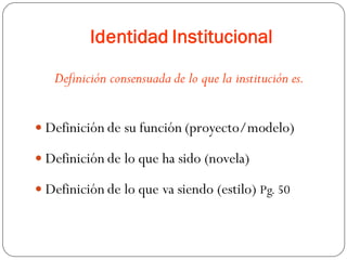 Identidad Institucional
Definición consensuada de lo que la institución es.
 Definición de su función (proyecto/modelo)
 Definición de lo que ha sido (novela)
 Definición de lo que va siendo (estilo) Pg. 50
 