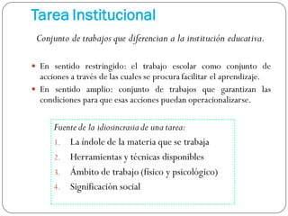 Fuente de la idiosincrasiade una tarea:
1. La índole de la materia que se trabaja
2. Herramientas y técnicas disponibles
3. Ámbito de trabajo (físico y psicológico)
4. Significación social
Tarea Institucional
Conjunto de trabajos que diferencian a la institución educativa.
 En sentido restringido: el trabajo escolar como conjunto de
acciones a través de las cuales se procura facilitar el aprendizaje.
 En sentido amplio: conjunto de trabajos que garantizan las
condiciones para que esas acciones puedan operacionalizarse.
 