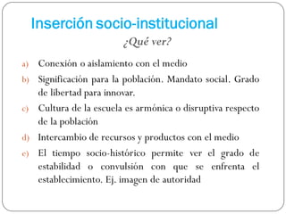 Inserción socio-institucional
a) Conexión o aislamiento con el medio
b) Significación para la población. Mandato social. Grado
de libertad para innovar.
c) Cultura de la escuela es armónica o disruptiva respecto
de la población
d) Intercambio de recursos y productos con el medio
e) El tiempo socio-histórico permite ver el grado de
estabilidad o convulsión con que se enfrenta el
establecimiento. Ej. imagen de autoridad
¿Qué ver?
 