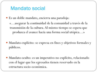 Mandato social
 Es un doble mandato, encierra una paradoja:
«…asegurar la continuidad de la comunidad a través de la
transmisión de la cultura.Al mismo tiempo se espera que
produzca el avance hacia una forma social utópica…»
 Mandato explícito: se expresa en fines y objetivos formales y
públicos.
 Mandato oculto: es un imperativo no explícito, relacionado
con el lugar que los egresados tienen reservado en la
estructura socio-económica.
 