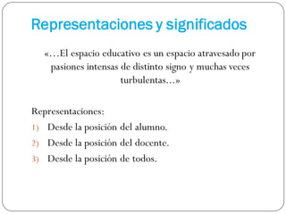 Representaciones y significados
«…El espacio educativo es un espacio atravesado por
pasiones intensas de distinto signo y muchas veces
turbulentas...»
Representaciones:
1) Desde la posición del alumno.
2) Desde la posición del docente.
3) Desde la posición de todos.
 