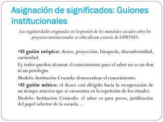Asignación de significados: Guiones
institucionales
Las regularidades originadas en la presión de los mandatos sociales sobre los
proyectos institucionales se vehiculizan a través de GUIONES.
El guión utópico: deseo, proyección, búsqueda, disconformidad,
curiosidad.
Ej: todos pueden alcanzar el conocimiento pues el saber no es un don
ni un privilegio.
Modelo:Institución Cruzada:democratizar el conocimiento.
El guión mítico: el deseo está dirigido hacia la recuperación de
un tiempo anterior que se encuentra en la repetición de los rituales.
Modelo: Institución Cenáculo: el saber es para pocos, justificación
del papel selector de la escuela…
 