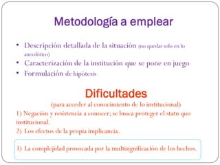 Metodología a emplear
• Descripción detallada de la situación (no quedar solo en lo
anecdótico)
• Caracterización de la institución que se pone en juego
• Formulación de hipótesis
Dificultades
(para acceder al conocimiento de lo institucional)
1) Negación y resistencia a conocer;se busca proteger el statu quo
institucional.
2) Los efectos de la propia implicancia.
3) La complejidad provocada por la multisignificación de los hechos.
 