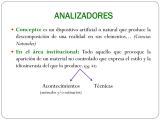 ANALIZADORES
 Concepto: es un dispositivo artificial o natural que produce la
descomposición de una realidad en sus elementos… (Ciencias
Naturales)
 En el área institucional: Todo aquello que provoque la
aparición de un material no controlado que expresa el estilo y la
idiosincrasia del que lo produce. (pg. 44)
Acontecimientos
(anómalos y/o rutinarios)
Técnicas
 