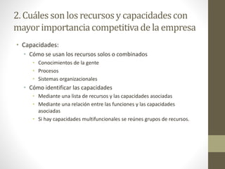 2. Cuáles son los recursosy capacidadescon
mayorimportanciacompetitivade la empresa
• Capacidades:
• Cómo se usan los recursos solos o combinados
• Conocimientos de la gente
• Procesos
• Sistemas organizacionales
• Cómo identificar las capacidades
• Mediante una lista de recursos y las capacidades asociadas
• Mediante una relación entre las funciones y las capacidades
asociadas
• Si hay capacidades multifuncionales se reúnes grupos de recursos.
 