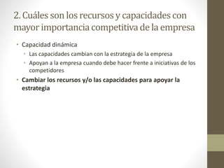 2. Cuáles son los recursosy capacidadescon
mayorimportanciacompetitivade la empresa
• Capacidad dinámica
• Las capacidades cambian con la estrategia de la empresa
• Apoyan a la empresa cuando debe hacer frente a iniciativas de los
competidores
• Cambiar los recursos y/o las capacidades para apoyar la
estrategia
 