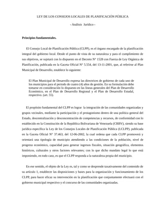 LEY DE LOS CONSEJOS LOCALES DE PLANIFICACIÓN PÚBLICA
- Análisis Jurídico -
Principios fundamentales.
El Consejo Local de Planificación Pública (CLPP), es el órgano encargado de la planificación
integral del gobierno local. Desde el punto de vista de su naturaleza y para el cumplimiento de
sus objetivos, se sujetará con lo dispuesto en el Decreto N° 1528 con Fuerza de Ley Orgánica de
Planificación, publicada en la Gaceta Oficial N° 5.554, del 13-11-2001, que, al referirse al Plan
Municipal de Desarrollo, establece lo siguiente:
El Plan Municipal de Desarrollo expresa las directrices de gobierno de cada uno de
los municipios para el periodo de cuatro (4) años de gestión. En su formulación debe
tomarse en consideración lo dispuesto en las líneas generales del Plan de Desarrollo
Económico, en el Plan de Desarrollo Regional y el Plan de Desarrollo Estadal,
respectivo. (art. 55).
El propósito fundamental del CLPP es lograr la integración de las comunidades organizadas y
grupos vecinales, mediante la participación y el protagonismo dentro de una política general del
Estado, descentralización y desconcentración de competencias y recursos, de conformidad con lo
establecido en la Constitución de la República Bolivariana de Venezuela (CRBV), siendo su base
jurídica específica la Ley de los Consejos Locales de Planificación Pública (LCLPP), publicada
en la Gaceta Oficial N° 37.463, del 12-06-2002, la cual ordena que cada CLPP promoverá y
orientará una tipología de municipio atendiendo a las condiciones de la población, nivel de
progreso económico, capacidad para generar ingresos fiscales, situación geográfica, elementos
históricos, culturales y otros factores relevantes; con lo que dicho mandato legal lo que está
imponiendo, en todo caso, es que el CLPP responda a la naturaleza propia del municipio.
En ese sentido, el objeto de la Ley es, tal y como se desprende taxativamente del contenido de
su artículo 1, establecer las disposiciones y bases para la organización y funcionamiento de los
CLPP, para hacer eficaz su intervención en la planificación que conjuntamente efectuará con el
gobierno municipal respectivo y el concurso de las comunidades organizadas.
 