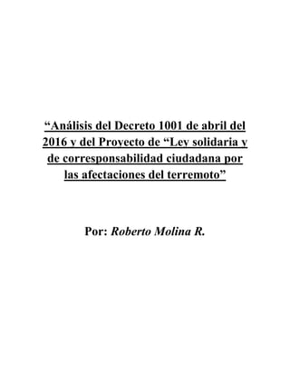 “Análisis del Decreto 1001 de abril del
2016 y del Proyecto de “Ley solidaria y
de corresponsabilidad ciudadana por
las afectaciones del terremoto”
Por: Roberto Molina R.
 