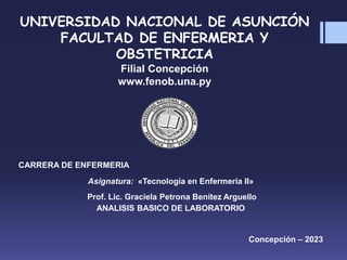 UNIVERSIDAD NACIONAL DE ASUNCIÓN
FACULTAD DE ENFERMERIA Y
OBSTETRICIA
Filial Concepción
www.fenob.una.py
CARRERA DE ENFERMERIA
Asignatura: «Tecnología en Enfermería II»
Prof. Lic. Graciela Petrona Benítez Arguello
ANALISIS BASICO DE LABORATORIO
Concepción – 2023
 
