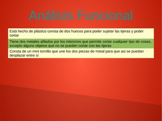 Análisis Funcional
Está hecho de plástico consta de dos huecos para poder sujetar las tijeras y poder
cortar
Tiene dos metales afilados por los interiores que permite cortar cualquier tipo de cosas,
excepto alguno objetos que no se pueden cortar con las tijeras
Consta de un mini tornillo que une los dos piezas de metal para que asi se puedan
desplazar entre sí
 