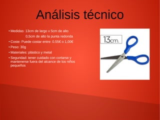 Análisis técnico
●
Medidas: 13cm de largo x 5cm de alto
0,5cm de alto la punta redonda
●
Coste: Puede costar entre: 0.55€ o 1,00€
●
Peso: 30g
●
Materiales: plástico y metal
●
Seguridad: tener cuidado con cortarse y
mantenerse fuera del alcance de los niños
pequeños
 