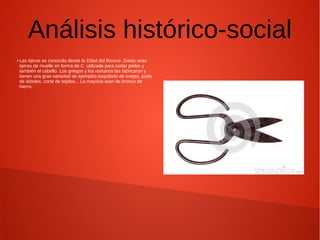 Análisis histórico-social
● Las tijeras es conocido desde la Edad del Bronce. Datan unas
tijeras de muelle en forma de C utilizada para cortar pieles y
también el cabello. Los griegos y los romanos las fabricaron y
tienen una gran variedad de ejemplos:esquilado de ovejas, poda
de árboles, corte de tejidos... La mayoría eran de bronce de
hierro.
 