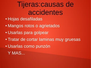 Tijeras:causas de
accidentes
● Hojas desafiladas
● Mangos rotos o agrietados
● Usarlas para golpear
● Tratar de cortar laminas muy gruesas
● Usarlas como punzón
Y MAS...
 