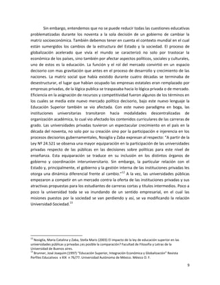 Sin embargo, entendemos que no se puede reducir todas las cuestiones educativas
problematizadas durante los noventa a la sola decisión de un gobierno de cambiar la
matriz socioeconómica. También debemos tener en cuenta el contexto mundial en el cual
están sumergidos los cambios de la estructura del Estado y la sociedad. El proceso de
globalización acelerado que vivía el mundo se caracterizó no solo por trastocar la
económica de los países, sino también por afectar aspectos políticos, sociales y culturales,
uno de estos es la educación. La función y el rol del mercado convirtió en un espacio
decisorio con mas gravitación que antes en el proceso de desarrollo y crecimiento de las
naciones. La matriz social que había existido durante cuatro décadas se terminaba de
desestructurar, el lugar que habían ocupado las empresas estatales eran remplazado por
empresas privadas, de la lógica publica se traspasaba hacia lo lógica privada o de mercado.
Eficiencia en la asignación de recursos y competitividad fueron algunos de los términos en
los cuales se media este nuevo mercado político decisorio, bajo este nuevo lenguaje la
Educación Superior también se vio afectada. Con este nuevo paradigma en boga, las
instituciones universitarias transitaron hacia modalidades descentralizadas de
organización académica, lo cual vio afectado los contenidos curriculares de las carreras de
grado. Las universidades privadas tuvieron un espectacular crecimiento en el país en la
década del noventa, no solo por su creación sino por la participación e injerencia en los
procesos decisorios gubernamentales, Nosiglia y Zaba expresan al respecto: “A partir de la
Ley Nº 24.521 se observa una mayor equiparación en la participación de las universidades
privadas respecto de las públicas en las decisiones sobre políticas para este nivel de
enseñanza. Esta equiparación se traduce en su inclusión en los distintos órganos de
gobierno y coordinación interuniversitario. Sin embargo, la particular relación con el
Estado y, principalmente, el gobierno y la gestión interna de las instituciones privadas les
otorga una dinámica diferencial frente al cambio.”12 A la vez, las universidades públicas
empezaron a competir en un mercado contra la oferta de las instituciones privadas y sus
atractivas propuestas para los estudiantes de carreras cortas y títulos intermedios. Poco a
poco la universidad toda se va inundando de un sentido empresarial, en el cual las
misiones puestos por la sociedad se van perdiendo y así, se va modificando la relación
Universidad-Sociedad.13




12
   Nosiglia, Maria Catalina y Zaba, Stella Maris (2003) El impacto de la ley de educación superior en las
universidades públicas y privadas ¿es posible la comparación? Facultad de Filosofia y Letras de la
Universidad de Buenos aires.
13
   Brunner, José Joaquim (1997) “Educación Superior, Integración Económica y Globalización” Revista
Perfiles Educativos v XIX n 76/77. Universidad Autónoma de México. México D. F.

                                                                                                            9
 