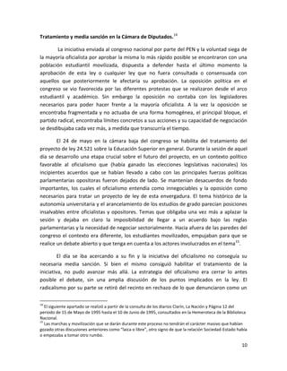 Tratamiento y media sanción en la Cámara de Diputados.14

        La iniciativa enviada al congreso nacional por parte del PEN y la voluntad siega de
la mayoría oficialista por aprobar la misma lo más rápido posible se encontraron con una
población estudiantil movilizada, dispuesta a defender hasta el último momento la
aprobación de esta ley o cualquier ley que no fuera consultada o consensuada con
aquellos que posteriormente le afectaría su aprobación. La oposición política en el
congreso se vio favorecida por las diferentes protestas que se realizaron desde el arco
estudiantil y académico. Sin embargo la oposición no contaba con los legisladores
necesarios para poder hacer frente a la mayoría oficialista. A la vez la oposición se
encontraba fragmentada y no actuaba de una forma homogénea, el principal bloque, el
partido radical, encontraba límites concretos a sus acciones y su capacidad de negociación
se desdibujaba cada vez más, a medida que transcurría el tiempo.

        El 24 de mayo en la cámara baja del congreso se habilita del tratamiento del
proyecto de ley 24.521 sobre la Educación Superior en general. Durante la sesión de aquel
día se desarrollo una etapa crucial sobre el futuro del proyecto, en un contexto político
favorable al oficialismo que (había ganado las elecciones legislativas nacionales) los
incipientes acuerdos que se habían llevado a cabo con las principales fuerzas políticas
parlamentarias opositoras fueron dejados de lado. Se mantenían desacuerdos de fondo
importantes, los cuales el oficialismo entendía como innegociables y la oposición como
necesarios para tratar un proyecto de ley de esta envergadura. El tema histórico de la
autonomía universitaria y el arancelamiento de los estudios de grado parecían posiciones
insalvables entre oficialistas y opositores. Temas que obligaba una vez más a aplazar la
sesión y dejaba en claro la imposibilidad de llegar a un acuerdo bajo las reglas
parlamentarias y la necesidad de negociar sectorialmente. Hacia afuera de las paredes del
congreso el contexto era diferente, los estudiantes movilizados, empujaban para que se
realice un debate abierto y que tenga en cuenta a los actores involucrados en el tema15.

         El día se iba acercando a su fin y la iniciativa del oficialismo no conseguía su
necesaria media sanción. Si bien el mismo consiguió habilitar el tratamiento de la
iniciativa, no pudo avanzar más allá. La estrategia del oficialismo era cerrar lo antes
posible el debate, sin una amplia discusión de los puntos implicados en la ley. El
radicalismo por su parte se retiró del recinto en rechazo de lo que denunciaron como un

14
   El siguiente apartado se realizó a partir de la consulta de los diarios Clarín, La Nación y Página 12 del
periodo de 15 de Mayo de 1995 hasta el 10 de Junio de 1995, consultados en la Hemeroteca de la Biblioteca
Nacional.
15
   Las marchas y movilización que se darán durante este proceso no tendrán el carácter masivo que habían
gozado otras discusiones anteriores como “laica o libre”, otro signo de que la relación Sociedad-Estado había
o empezaba a tomar otro rumbo.

                                                                                                          10
 