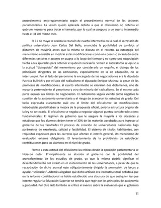 procedimiento antirreglamentario según el procedimiento normal de las sesiones
parlamentarias. La sesión quedo aplazada debido a que el oficialismo no obtenía el
quórum necesario para tratar el temario, por lo cual se pospuso a un cuarto intermedio
hasta el 31 del mismo mes.

        El 31 de mayo se realizo la reunión de cuarto intermedio en la cual el secretario de
política universitaria Juan Carlos Del Bello, anunciaba la posibilidad de cambios al
dictamen de mayoría antes que la misma se discuta en el recinto. La estrategia del
menemismo consistía en mostrar estas modificaciones como un consenso alcanzado entre
diferentes sectores y actores en pugna a lo largo del tiempo y no como una negociación
hecha a las apuradas para obtener el quórum necesario. Si bien el radicalismo se opuso a
la actitud “dialoguista” del menemismo por considerarla un engaño, el dialogo de los
principales dirigentes en las comisiones, especialmente en la de educación, no se
interrumpió. Por el lado del peronismo la encargada de las negociaciones era la diputada
Patricia Bullrich y por el lado del radicalismo el diputado Enrique Mathov. A pesar de las
promesas de modificaciones, al cuarto intermedio se elevaron dos dictámenes, uno de
mayoría perteneciente al peronismo y otro de minoría del radicalismo. En el mismo cada
parte expuso sus límites de negociación. El radicalismo seguía viendo como negativo la
cuestión de la autonomía universitaria y el riesgo de arancelar los estudios de grado. Del
bello expresaba claramente cuál era el límite del oficialismo: las modificaciones
introducidas posibilitaban la mejora de la propuesta oficial, pero la estructura original de
la ley no se tocaría. El oficialismo se negaba a negociar algunos puntos considerados como
fundamentales: El régimen de gobierno que le asegura la mayoría a los docentes y
establece que los alumnos deben tener el 30% de las materias aprobadas para ingresar al
gobierno de las facultades El proceso de creación de universidades nacionales bajo
parámetros de excelencia, calidad y factibilidad. El sistema de títulos habilitantes, con
requisitos especiales para las carreras que afectan el interés general. Un mecanismo de
evaluación externa obligatoria. El levantamiento de la prohibición de establecer
contribuciones para los alumnos en el nivel de grado.

       Frente a esta actitud del oficialismo las críticas desde la oposición parlamentaria se
hicieron notar. Principalmente se atacaba al gobierno con la posibilidad del
arancelamiento de los estudios de grado, ya que la misma podría significar el
desentendimiento del estado en el sostenimiento de las universidades, a pesar de que la
recaudación de dicho arancel este obligatoriamente dirigido la promoción de becas y
ayudas “solidarias”. Además alegaban que dicho artículo era inconstitucional debido a que
en la reforma constitucional se había establecido una clausura de que cualquier ley que
intente regular la Educación Superior se tendría que regir por los principios de autonomía
y gratuidad. Por otro lado también se critico el avance sobre la evaluación que el gobierno

                                                                                          11
 
