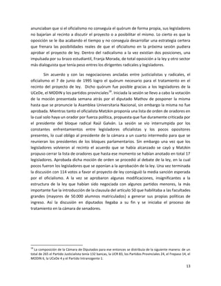 anunciaban que si el oficialismo no conseguía el quórum de forma propia, sus legisladores
no bajarían al recinto a discutir el proyecto o a posibilitar el mismo. Lo cierto es que la
oposición se le iba acabando el tiempo y no conseguía desarrollar una estrategia certera
que frenara las posibilidades reales de que el oficialismo en la próxima sesión pudiera
aprobar el proyecto de ley. Dentro del radicalismo a la vez existían dos posiciones, una
impulsada por su brazo estudiantil, Franja Morada, de total oposición a la ley y otro sector
más dialoguista que tenía peso entres los dirigentes radicales y legisladores.

         Sin acuerdo y con las negociaciones ancladas entre justicialistas y radicales, el
oficialismo el 7 de junio de 1995 logro el quórum necesario para el tratamiento en el
recinto del proyecto de ley. Dicho quórum fue posible gracias a los legisladores de la
UCeDe, el MODIN y los partidos provinciales18. Iniciada la sesión se llevo a cabo la votación
de la moción presentada semana atrás por el diputado Mathov de posponer la misma
hasta que se pronuncie la Asamblea Universitaria Nacional, sin embargo la misma no fue
aprobada. Mientras tanto el oficialista Matzkin proponía una lista de orden de oradores en
la cual solo haya un orador por fuerza política, propuesta que fue duramente criticada por
el presidente del bloque radical Raúl Galván. La sesión se vio interrumpida por los
constantes enfrentamientos entre legisladores oficialistas y los pocos opositores
presentes, lo cual obligo al presidente de la cámara a un cuarto intermedio para que se
reunieran los presidentes de los bloques parlamentarios. Sin embargo una vez que los
legisladores volvieron al recinto el acuerdo que se había alcanzado se cayó y Matzkin
propuso cerrar la lista de oradores que hasta ese momento se habían anotado en total 17
legisladores. Aprobada dicha moción de orden se procedió al debate de la ley, en la cual
pocos fueron los legisladores que se oponían a la aprobación de la ley. Una vez terminada
la discusión con 114 votos a favor el proyecto de ley consiguió la media sanción esperada
por el oficialismo. A la vez se aprobaron algunas modificaciones, insignificantes a la
estructura de la ley que habían sido negociada con algunos partidos menores, la más
importante fue la introducción de la clausula del artículo 50 que habilitaba a las facultades
grandes (mayores de 50.000 alumnos matriculados) a generar sus propias políticas de
ingreso. Así la discusión en diputados llegaba a su fin y se iniciaba el proceso de
tratamiento en la cámara de senadores.




18
  La composición de la Cámara de Diputados para ese entonces se distribuía de la siguiente manera: de un
total de 265 el Partido Justicialista tenía 132 bancas, la UCR 83, los Partidos Provinciales 24, el Frepaso 14, el
MODIN 6, la UCeDe 4 y el Partido Intransigente 1.

                                                                                                               13
 