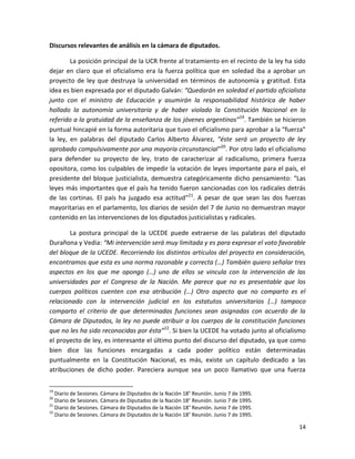 Discursos relevantes de análisis en la cámara de diputados.

        La posición principal de la UCR frente al tratamiento en el recinto de la ley ha sido
dejar en claro que el oficialismo era la fuerza política que en soledad iba a aprobar un
proyecto de ley que destruya la universidad en términos de autonomía y gratitud. Esta
idea es bien expresada por el diputado Galván: “Quedarán en soledad el partido oficialista
junto con el ministro de Educación y asumirán la responsabilidad histórica de haber
hollado la autonomía universitaria y de haber violado la Constitución Nacional en lo
referido a la gratuidad de la enseñanza de los jóvenes argentinos”19. También se hicieron
puntual hincapié en la forma autoritaria que tuvo el oficialismo para aprobar a la “fuerza”
la ley, en palabras del diputado Carlos Alberto Álvarez, “éste será un proyecto de ley
aprobado compulsivamente por una mayoría circunstancial”20. Por otro lado el oficialismo
para defender su proyecto de ley, trato de caracterizar al radicalismo, primera fuerza
opositora, como los culpables de impedir la votación de leyes importante para el país, el
presidente del bloque justicialista, demuestra categóricamente dicho pensamiento: “Las
leyes más importantes que el país ha tenido fueron sancionadas con los radicales detrás
de las cortinas. El país ha juzgado esa actitud”21. A pesar de que sean las dos fuerzas
mayoritarias en el parlamento, los diarios de sesión del 7 de Junio no demuestran mayor
contenido en las intervenciones de los diputados justicialistas y radicales.

       La postura principal de la UCEDE puede extraerse de las palabras del diputado
Durañona y Vedia: “Mi intervención será muy limitada y es para expresar el voto favorable
del bloque de la UCEDE. Recorriendo los distintos artículos del proyecto en consideración,
encontramos que esta es una norma razonable y correcta (…) También quiero señalar tres
aspectos en los que me opongo (…) uno de ellos se vincula con la intervención de las
universidades por el Congreso de la Nación. Me parece que no es presentable que los
cuerpos políticos cuenten con esa atribución (…) Otro aspecto que no comparto es el
relacionado con la intervención judicial en los estatutos universitarios (…) tampoco
comparto el criterio de que determinadas funciones sean asignadas con acuerdo de la
Cámara de Diputados, la ley no puede atribuir a los cuerpos de la constitución funciones
que no les ha sido reconocidas por ésta” 22. Si bien la UCEDE ha votado junto al oficialismo
el proyecto de ley, es interesante el último punto del discurso del diputado, ya que como
bien dice las funciones encargadas a cada poder político están determinadas
puntualmente en la Constitución Nacional, es más, existe un capítulo dedicado a las
atribuciones de dicho poder. Pareciera aunque sea un poco llamativo que una fuerza

19
   Diario de Sesiones. Cámara de Diputados de la Nación 18° Reunión. Junio 7 de 1995.
20
   Diario de Sesiones. Cámara de Diputados de la Nación 18° Reunión. Junio 7 de 1995.
21
   Diario de Sesiones. Cámara de Diputados de la Nación 18° Reunión. Junio 7 de 1995.
22
   Diario de Sesiones. Cámara de Diputados de la Nación 18° Reunión. Junio 7 de 1995.

                                                                                          14
 