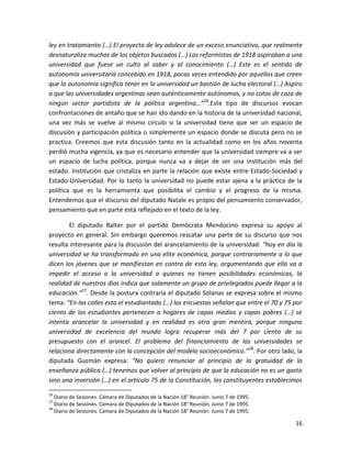ley en tratamiento (…) El proyecto de ley adolece de un exceso enunciativo, que realmente
desnaturaliza muchos de los objetos buscados (…) Los reformistas de 1918 aspiraban a una
universidad que fuese un culto al saber y al conocimiento (…) Este es el sentido de
autonomía universitaria concebido en 1918, pocas veces entendido por aquellos que creen
que la autonomía significa tener en la universidad un bastión de lucha electoral (…) Aspiro
a que las universidades argentinas sean auténticamente autónomas, y no cotos de caza de
ningún sector partidista de la política argentina…”26.Este tipo de discursos evocan
confrontaciones de antaño que se han ido dando en la historia de la universidad nacional,
una vez más se vuelve al mismo circulo si la universidad tiene que ser un espacio de
discusión y participación política o simplemente un espacio donde se discuta pero no se
practica. Creemos que esta discusión tanto en la actualidad como en los años noventa
perdió mucha vigencia, ya que es necesario entender que la universidad siempre va a ser
un espacio de lucha política, porque nunca va a dejar de ser una institución más del
estado. Institución que cristaliza en parte la relación que existe entre Estado-Sociedad y
Estado-Universidad. Por lo tanto la universidad no puede estar ajena a la práctica de la
política que es la herramienta que posibilita el cambio y el progreso de la misma.
Entendemos que el discurso del diputado Natale es propio del pensamiento conservador,
pensamiento que en parte está reflejado en el texto de la ley.

       El diputado Balter por el partido Demócrata Mendocino expresa su apoyo al
proyecto en general. Sin embargo queremos rescatar una parte de su discurso que nos
resulta interesante para la discusión del arancelamiento de la universidad: “hoy en día la
universidad se ha transformado en una elite económica, porque contrariamente a lo que
dicen los jóvenes que se manifiestan en contra de esta ley, argumentando que ella va a
impedir el acceso a la universidad a quienes no tienen posibilidades económicas, la
realidad de nuestros días indica que solamente un grupo de privilegiados puede llegar a la
educación.”27. Desde la postura contraria el diputado Solanas se expresa sobre el mismo
tema: “En las calles esta el estudiantado (…) las encuestas señalan que entre el 70 y 75 por
ciento de los estudiantes pertenecen a hogares de capas medias y capas pobres (…) se
intenta arancelar la universidad y en realidad es otra gran mentira, porque ninguna
universidad de excelencia del mundo logra recuperar más del 7 por ciento de su
presupuesto con el arancel. El problema del financiamiento de las universidades se
relaciona directamente con la concepción del modelo socioeconómico.”28. Por otro lado, la
diputada Guzmán expresa: “No quiero renunciar al principio de la gratuidad de la
enseñanza pública (…) tenemos que volver al principio de que la educación no es un gasto
sino una inversión (…) en el artículo 75 de la Constitución, los constituyentes establecimos
26
   Diario de Sesiones. Cámara de Diputados de la Nación 18° Reunión. Junio 7 de 1995.
27
   Diario de Sesiones. Cámara de Diputados de la Nación 18° Reunión. Junio 7 de 1995.
28
   Diario de Sesiones. Cámara de Diputados de la Nación 18° Reunión. Junio 7 de 1995.

                                                                                         16
 
