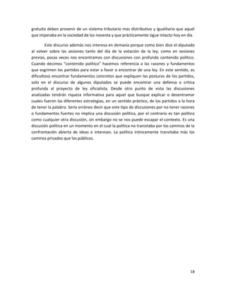gratuito deben provenir de un sistema tributario mas distributivo y igualitario que aquel
que imperaba en la sociedad de los noventa y que prácticamente sigue intacto hoy en día

        Este discurso además nos interesa en demasía porque como bien dice el diputado
al volver sobre las sesiones tanto del día de la votación de la ley, como en sesiones
previas, pocas veces nos encontramos con discusiones con profundo contenido político.
Cuando decimos “contenido político” hacemos referencia a las razones y fundamentos
que esgrimen los partidos para estar a favor o encontrar de una ley. En este sentido, es
dificultoso encontrar fundamentos concretos que expliquen las posturas de los partidos,
solo en el discurso de algunos diputados se puede encontrar una defensa o critica
profunda al proyecto de ley oficialista. Desde otro punto de vista las discusiones
analizadas tendrán riqueza informativa para aquel que busque explicar o desentramar
cuales fueron las diferentes estrategias, en un sentido práctico, de los partidos a la hora
de tener la palabra. Sería erróneo decir que este tipo de discusiones por no tener razones
o fundamentos fuertes no implica una discusión política, por el contrario es tan política
como cualquier otra discusión, sin embargo no se nos puede escapar el contexto. Es una
discusión política en un momento en el cual la política no transitaba por los caminos de la
confrontación abierta de ideas e intereses. La política irónicamente transitaba más los
caminos privados que los públicos.




                                                                                        18
 