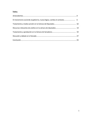 Índice.

Antecedentes………………………………………………………………………………………………………………… 4

El menemismo asciende al gobierno, nueva lógica, cambia el contexto……………………… 6

Tratamiento y media sanción en la Cámara de Diputados……………………………………………. 10

Discursos relevantes de análisis en la cámara de diputados…………………………………………. 14

Tratamiento y aprobación en la Cámara de Senadores………………………………………………… 19

Discusión y debate en el Senado…………………………………………………………………………………… 27

Conclusión…………………………………………………………………………………………………………………….. 33




                                                                                 1
 