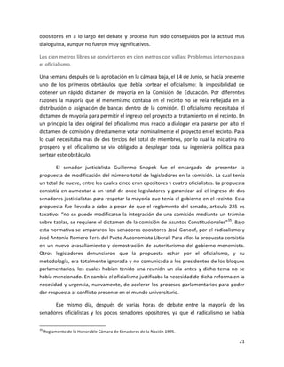opositores en a lo largo del debate y proceso han sido conseguidos por la actitud mas
dialoguista, aunque no fueron muy significativos.

Los cien metros libres se convirtieron en cien metros con vallas: Problemas internos para
el oficialismo.

Una semana después de la aprobación en la cámara baja, el 14 de Junio, se hacía presente
uno de los primeros obstáculos que debía sortear el oficialismo: la imposibilidad de
obtener un rápido dictamen de mayoría en la Comisión de Educación. Por diferentes
razones la mayoría que el menemismo contaba en el recinto no se veía reflejada en la
distribución o asignación de bancas dentro de la comisión. El oficialismo necesitaba el
dictamen de mayoría para permitir el ingreso del proyecto al tratamiento en el recinto. En
un principio la idea original del oficialismo mas reacio a dialogar era pasarse por alto el
dictamen de comisión y directamente votar nominalmente el proyecto en el recinto. Para
lo cual necesitaba mas de dos tercios del total de miembros, por lo cual la iniciativa no
prosperó y el oficialismo se vio obligado a desplegar toda su ingeniería política para
sortear este obstáculo.

        El senador justicialista Guillermo Snopek fue el encargado de presentar la
propuesta de modificación del número total de legisladores en la comisión. La cual tenía
un total de nueve, entre los cuales cinco eran opositores y cuatro oficialistas. La propuesta
consistía en aumentar a un total de once legisladores y garantizar así el ingreso de dos
senadores justicialistas para respetar la mayoría que tenía el gobierno en el recinto. Esta
propuesta fue llevada a cabo a pesar de que el reglamento del senado, articulo 225 es
taxativo: “no se puede modificarse la integración de una comisión mediante un trámite
sobre tablas, se requiere el dictamen de la comisión de Asuntos Constitucionales”35. Bajo
esta normativa se ampararon los senadores opositores José Genouf, por el radicalismo y
José Antonio Romero Feris del Pacto Autonomista Liberal. Para ellos la propuesta consistía
en un nuevo avasallamiento y demostración de autoritarismo del gobierno menemista.
Otros legisladores denunciaron que la propuesta echar por el oficialismo, y su
metodología, era totalmente ignorada y no comunicada a los presidentes de los bloques
parlamentarios, los cuales habían tenido una reunión un día antes y dicho tema no se
había mencionado. En cambio el oficialismo justificaba la necesidad de dicha reforma en la
necesidad y urgencia, nuevamente, de acelerar los procesos parlamentarios para poder
dar respuesta al conflicto presente en el mundo universitario.

      Ese mismo día, después de varias horas de debate entre la mayoría de los
senadores oficialistas y los pocos senadores opositores, ya que el radicalismo se había

35
     Reglamento de la Honorable Cámara de Senadores de la Nación 1995.

                                                                                          21
 
