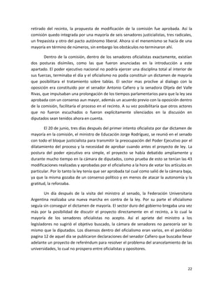 retirado del recinto, la propuesta de modificación de la comisión fue aprobada. Así la
comisión quedo integrada por una mayoría de seis senadores justicialistas, tres radicales,
un frepasista y otro del pacto autónomo liberal. Ahora si el menemismo se hacía de una
mayoría en término de números, sin embargo los obstáculos no terminaron ahí.

        Dentro de la comisión, dentro de los senadores oficialistas exactamente, existían
dos posturas disímiles, como las que fueron anunciadas en la introducción a este
apartado. El poder ejecutivo nacional no podría ejercer una disciplina total al interior de
sus fuerzas, terminaba el día y el oficialismo no podía constituir un dictamen de mayoría
que posibilitara el tratamiento sobre tablas. El sector mas proclive al dialogo con la
oposición era constituido por el senador Antonio Cafiero y la senadora Olijela del Valle
Rivas, que impulsaban una prolongación de los tiempos parlamentarios para que la ley sea
aprobada con un consenso aun mayor, además un acuerdo previo con la oposición dentro
de la comisión, facilitaría el proceso en el recinto. A su vez posibilitaría que otros actores
que no fueron escuchados o fueron explícitamente silenciados en la discusión en
diputados sean tenidos ahora en cuenta.

       El 20 de junio, tres días después del primer intento oficialista por dar dictamen de
mayoría en la comisión, el ministro de Educación Jorge Rodríguez, se reunió en el senado
con todo el bloque justicialista para transmitir la preocupación del Poder Ejecutivo por el
dilatamiento del proceso y la necesidad de aprobar cuando antes el proyecto de ley. La
postura del poder ejecutivo era simple, el proyecto se había debatido ampliamente y
durante mucho tiempo en la cámara de diputados, como prueba de esto se tenían las 43
modificaciones realizadas y aprobadas por el oficialismo a la hora de votar los artículos en
particular. Por lo tanto la ley tenía que ser aprobada tal cual como salió de la cámara baja,
ya que la misma gozaba de un consenso político y en menos de atacar la autonomía y la
gratitud, la reforzaba.

        Un día después de la visita del ministro al senado, la Federación Universitaria
Argentina realizaba una nueva marcha en contra de la ley. Por su parte el oficialismo
seguía sin conseguir el dictamen de mayoría. El sector duro del gobierno bregaba una vez
más por la posibilidad de discutir el proyecto directamente en el recinto, a lo cual la
mayoría de los senadores oficialistas no acepto. Así el apriete del ministro a los
legisladores no sugirió el objetivo buscado, la cámara de senadores no parecería ser lo
mismo que la diputados. Los disensos dentro del oficialismo eran varios, en el periódico
pagina 12 de aquel día se publicaron declaraciones del senador Cafiero que buscaba llevar
adelante un proyecto de referéndum para resolver el problema del arancelamiento de las
universidades, lo cual no prospero entre oficialistas y opositores.



                                                                                           22
 