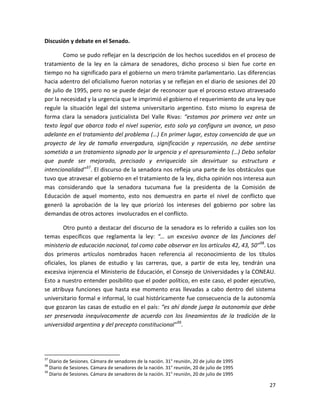 Discusión y debate en el Senado.

        Como se pudo reflejar en la descripción de los hechos sucedidos en el proceso de
tratamiento de la ley en la cámara de senadores, dicho proceso si bien fue corte en
tiempo no ha significado para el gobierno un mero trámite parlamentario. Las diferencias
hacia adentro del oficialismo fueron notorias y se reflejan en el diario de sesiones del 20
de julio de 1995, pero no se puede dejar de reconocer que el proceso estuvo atravesado
por la necesidad y la urgencia que le imprimió el gobierno el requerimiento de una ley que
regule la situación legal del sistema universitario argentino. Esto mismo lo expresa de
forma clara la senadora justicialista Del Valle Rivas: “estamos por primera vez ante un
texto legal que abarca todo el nivel superior, esto solo ya configura un avance, un paso
adelante en el tratamiento del problema (…) En primer lugar, estoy convencida de que un
proyecto de ley de tamaña envergadura, significación y repercusión, no debe sentirse
sometido a un tratamiento signado por la urgencia y el apresuramiento (…) Debo señalar
que puede ser mejorado, precisado y enriquecido sin desvirtuar su estructura e
intencionalidad”37. El discurso de la senadora nos refleja una parte de los obstáculos que
tuvo que atravesar el gobierno en el tratamiento de la ley, dicha opinión nos interesa aun
mas considerando que la senadora tucumana fue la presidenta de la Comisión de
Educación de aquel momento, esto nos demuestra en parte el nivel de conflicto que
generó la aprobación de la ley que priorizó los intereses del gobierno por sobre las
demandas de otros actores involucrados en el conflicto.

        Otro punto a destacar del discurso de la senadora es lo referido a cuáles son los
temas específicos que reglamenta la ley: “… un excesivo avance de las funciones del
ministerio de educación nacional, tal como cabe observar en los artículos 42, 43, 50”38. Los
dos primeros artículos nombrados hacen referencia al reconocimiento de los títulos
oficiales, los planes de estudio y las carreras, que, a partir de esta ley, tendrán una
excesiva injerencia el Ministerio de Educación, el Consejo de Universidades y la CONEAU.
Esto a nuestro entender posibilito que el poder político, en este caso, el poder ejecutivo,
se atribuya funciones que hasta ese momento eras llevadas a cabo dentro del sistema
universitario formal e informal, lo cual históricamente fue consecuencia de la autonomía
que gozaron las casas de estudio en el país: “es ahí donde juega la autonomía que debe
ser preservada inequívocamente de acuerdo con los lineamientos de la tradición de la
universidad argentina y del precepto constitucional”39.




37
   Diario de Sesiones. Cámara de senadores de la nación. 31° reunión, 20 de julio de 1995
38
   Diario de Sesiones. Cámara de senadores de la nación. 31° reunión, 20 de julio de 1995
39
   Diario de Sesiones. Cámara de senadores de la nación. 31° reunión, 20 de julio de 1995

                                                                                            27
 