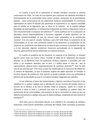 En cuanto al tema de la autonomía el senador Cendoya recuerda la reforma
universitaria de 1918: “se trato de una reforma que cuestiono con absoluta severidad el
funcionamiento de la universidad como centro cerrado, excluyente de la participación
popular… como consecuencia de esa experiencia histórica incontrastable, la convención
reformadora de Santa Fe decidió que garantizar la autonomía es un registro ineludible
para la validez de la legislación que se dicta en la materia… no se pueden delegar
facultades de tipo legislativo, ni institucional al Ministerio de Cultura y Educación, como lo
hace insistentemente el proyecto de referencia”40. Como pudimos ver en la discusión de
diputados ciertas responsabilidades y funciones asignadas al poder ejecutivo son de
dudable constitucionalidad, ya que las mismas están estipuladas en la constitución
nacional. A la vez, para el senador Cendoya y para Del Valle Rivas, la autonomía de las
universidades se ve aún mas vulnerada cuando la ley determina la composición de los
claustros, las condiciones que debe tener un alumno para conservar la posición de regular
y el tan discutido régimen económico financiero puntualizado en la asignación de
recursos, generación de bienes adicionales y el sistema de becas.

       En cuanto al problema de los claustros, en especial el de docentes, el senador
Aguirre Lanari hace una fuerte crítica: “cuando se habla de la integración del claustro
docente, no se diferencia entre los profesores titulares, adjuntos o asociados, por una
parte, y los auxiliares docentes, por la otra (…) Podría darse el caso de que la
representación docente fuera mayoritariamente de auxiliares docentes”41. Este ha sido
uno de los artículos (art. n°53 inciso a) que fue modificado en el transcurso de debate en
la cámara de diputados, ya que el proyecto original del poder ejecutivo se utilizaba el
termino claustro de profesores. Este artículo se puede entender como una embestida al
gobierno de las facultades ya que en su mayoría estaban integrados por radicales.

        Si nos referimos al tema del sostenimiento y régimen económico financiero la ley
establece en su primer capítulo que la distribución de los recursos del estado estará en
función de la eficacia. A lo cual el senador Fadel se pregunta: “quién va a medir la
eficiencia y cómo lo hará (…) presumo que esto va a significar un avance sobre las
autonomías de las universidades, este proyecto de ley se entromete en cosas en que no
debería entrometerse y delega cosas que no debería delegar, ampliando de esta manera la
autarquía”42.

       Otro tema que es interesante discutir es el referido a los conceptos de calidad y
evaluación, como fueron nombrados a principio del trabajo. Estos conceptos se plasman,


40
   Diario de Sesiones. Cámara de senadores de la nación. 31° reunión, 20 de julio de 1995
41
   Diario de Sesiones. Cámara de senadores de la nación. 31° reunión, 20 de julio de 1995
42
   Diario de Sesiones. Cámara de senadores de la nación. 31° reunión, 20 de julio de 1995

                                                                                            28
 