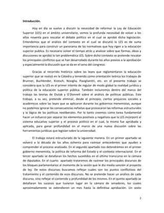 Introducción.

        Hoy en día se vuelve a discutir la necesidad de reformar la Ley de Educación
Superior (LES) en el ámbito universitario, vemos la profunda necesidad de volver a los
años noventa para rescatar el debate político en el cual se aprobó dicha legislación.
Entendemos que el análisis del contexto en el cual se discutió la LES es de suma
importancia para construir un panorama de las normativas que hoy rigen a la educación
superior publica. Es necesario volver el tiempo atrás y analizar sobre que formas, ideas y
discusiones se aprobó la tan problemática LES. Sobre dicho contexto se pretende rescatar
los principales conflictos que se han desarrollado durante los años previos a la aprobación
y especialmente la discusión que se da en el seno del congreso.

        Gracias al recorrido histórico sobre las leyes que reglamentaron la educación
superior que se realizó en la Cátedra y teniendo como orientación teórica los trabajos de
Brunner, Buchbinder, Krotsch, Nosiglia, Paviglianitti, etc. en el presente trabajo se
considera que la LES es el primer intento de regular de modo global la realidad jurídica y
política de la educación superior pública. También incluiremos dentro del marco del
trabajo las teorías de Oszlak y O´Donnell sobre el análisis de políticas públicas. Este
trabajo, a su vez, pretende eliminar, desde el principio, ciertos prejuicios sociales y
académicos sobre las leyes que se aplicaron durante los gobiernos menemistas, aunque
no podemos ignorar las consecuencias nefastas que provocaron las reformas estructurales
y la lógica de las políticas neoliberales. Por lo tanto creemos como tarea fundamental
hacer un esfuerzo por separar los elementos positivos y negativos que la LES incorporó al
sistema educativo superior y el proceso político en el cual, la misma fue aprobada y
aplicada, para ganar profundidad en el marco de una nueva discusión sobre las
herramientas jurídicas que legislan sobre la universidad.

       El trabajo estará estructurado de la siguiente manera. En un primer apartado se
volverá a la década de los años ochenta para rastrear antecedentes que ayuden a
comprender el proceso analizado. En el segundo apartado nos detendremos en el primer
gobierno menemista, la política de reforma del Estado y el contexto internacional. En el
tercer apartado se detallaran los hechos sucedidos en el último transcurso en la cámara
de diputados. En el cuarto apartado trataremos de rastrear los principales discursos de
los bloques parlamentarios al momento de la sesión que le dio media sanción al proyecto
de ley. De estos discursos buscamos reflejar cuales son los puntos conflictivos del
tratamiento y el contenido de esos discursos. No se pretende hacer un análisis de cada
discurso, sino reflejar el contenido y profundidad de los mismos. En el quinto apartado se
detallaran los sucesos que tuvieron lugar en la cámara de senadores, los cuales
aproximadamente se extendieron un mes hasta la definitiva aprobación. Un sexto


                                                                                         2
 