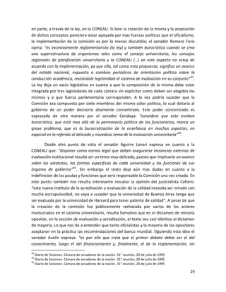 en parte, a través de la ley, en la CONEAU. Si bien la creación de la misma y la aceptación
de dichos conceptos pareciera estar apoyada por mas fuerzas políticas que el oficialismo,
la implementación de la comisión es por lo menos discutible; el senador Romero Feris
opina: “es excesivamente reglamentarista (la ley) y también burocrática cuando se crea
una superestructura de organismos tales como el consejo universitario, los consejos
regionales de planificación universitaria y la CONEAU (…) en este aspecto no estoy de
acuerdo con la implementación, ya que ella, tal como esta propuesta, significa un avance
del estado nacional, expuesta a cambios periódicos de orientación política sobre la
conducción académica, restándole legitimidad al sistema de evaluación en su conjunto” 43.
La ley deja un vacío legislativo en cuanto a que la composición de la misma debe estar
integrada por tres legisladores de cada cámara sin explicitar como deben ser elegidos los
mismos y a que fuerza parlamentaria corresponden. A la vez podría suceder que la
Comisión sea compuesta por siete miembros del mismo color político, lo cual dotaría al
gobierno de un poder decisorio altamente concentrado. Este poder concentrado es
expresado de otra manera por el senador Cendoya: “considero que este enclave
burocrático, que está mas allá de la permanecía política de los funcionarios, marca un
grave problema, que es la burocratización de la enseñanza en muchos aspectos, en
especial en lo referido al delicado y novedoso tema de la evaluación universitaria”44.

       Desde otro punto de vista el senador Aguirre Lanari expresa en cuanto a la
CONEAU que: “disponer como norma legal que deben asegurarse instancias externas de
evaluación institucional resulta ser un tema muy delicado, puesto que implicaría un avance
sobre los estatutos, las formas especificas de cada universidad y las funciones de sus
órganos de gobierno”45. Sin embargo el texto deja aún mas dudas en cuanto a la
indefinición de las pautas y funciones que será responsable la Comisión una vez creada. En
este punto también nos resulta interesante rescatar la opinión del justicialista Cafiero:
“este nuevo instituto de la acreditación y evaluación de la calidad necesita ser mirado con
mucha escrupulosidad, no vaya a suceder que la universidad de Buenos Aires tenga que
ser evaluada por la universidad de Harvard para tener patente de calidad”. A pesar de que
la creación de la comisión fue públicamente rechazada por varios de los actores
involucrados en el sistema universitario, resulta llamativo que en el dictamen de minoría
opositor, en la sección de evaluación y acreditación, el texto sea casi idéntico al dictamen
de mayoría. Lo que nos da a entender que tanto oficialistas y la mayoría de los opositores
aceptaron en la práctica las recomendaciones del banco mundial. Siguiendo esta idea el
senador Avelín expresa: “es por ello que creía que el primer debate debía ser el del
conocimiento, luego el del financiamiento y, finalmente, el de la reglamentación, sin
43
   Diario de Sesiones. Cámara de senadores de la nación. 31° reunión, 20 de julio de 1995
44
   Diario de Sesiones. Cámara de senadores de la nación. 31° reunión, 20 de julio de 1995
45
   Diario de Sesiones. Cámara de senadores de la nación. 31° reunión, 20 de julio de 1995

                                                                                            29
 