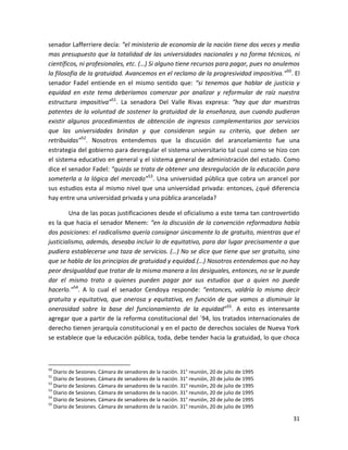 senador Lafferriere decía: “el ministerio de economía de la nación tiene dos veces y media
mas presupuesto que la totalidad de las universidades nacionales y no forma técnicos, ni
científicos, ni profesionales, etc. (…) Si alguno tiene recursos para pagar, pues no anulemos
la filosofía de la gratuidad. Avancemos en el reclamo de la progresividad impositiva.”50. El
senador Fadel entiende en el mismo sentido que: “si tenemos que hablar de justicia y
equidad en este tema deberíamos comenzar por analizar y reformular de raíz nuestra
estructura impositiva”51. La senadora Del Valle Rivas expresa: “hay que dar muestras
patentes de la voluntad de sostener la gratuidad de la enseñanza, aun cuando pudieran
existir algunos procedimientos de obtención de ingresos complementarios por servicios
que las universidades brindan y que consideran según su criterio, que deben ser
retribuidas”52. Nosotros entendemos que la discusión del arancelamiento fue una
estrategia del gobierno para desregular el sistema universitario tal cual como se hizo con
el sistema educativo en general y el sistema general de administración del estado. Como
dice el senador Fadel: “quizás se trata de obtener una desregulación de la educación para
someterla a la lógica del mercado”53. Una universidad pública que cobra un arancel por
sus estudios esta al mismo nivel que una universidad privada: entonces, ¿qué diferencia
hay entre una universidad privada y una pública arancelada?

        Una de las pocas justificaciones desde el oficialismo a este tema tan controvertido
es la que hacia el senador Menem: “en la discusión de la convención reformadora había
dos posiciones: el radicalismo quería consignar únicamente lo de gratuito, mientras que el
justicialismo, además, deseaba incluir lo de equitativo, para dar lugar precisamente a que
pudiera establecerse una taza de servicios. (…) No se dice que tiene que ser gratuito, sino
que se habla de los principios de gratuidad y equidad.(…) Nosotros entendemos que no hay
peor desigualdad que tratar de la misma manera a los desiguales, entonces, no se le puede
dar el mismo trato a quienes pueden pagar por sus estudios que a quien no puede
hacerlo.”54. A lo cual el senador Cendoya responde: “entonces, valdría lo mismo decir
gratuita y equitativa, que onerosa y equitativa, en función de que vamos a disminuir la
onerosidad sobre la base del funcionamiento de la equidad” 55. A esto es interesante
agregar que a partir de la reforma constitucional del ´94, los tratados internacionales de
derecho tienen jerarquía constitucional y en el pacto de derechos sociales de Nueva York
se establece que la educación pública, toda, debe tender hacia la gratuidad, lo que choca



50
   Diario de Sesiones. Cámara de senadores de la nación. 31° reunión, 20 de julio de 1995
51
   Diario de Sesiones. Cámara de senadores de la nación. 31° reunión, 20 de julio de 1995
52
   Diario de Sesiones. Cámara de senadores de la nación. 31° reunión, 20 de julio de 1995
53
   Diario de Sesiones. Cámara de senadores de la nación. 31° reunión, 20 de julio de 1995
54
   Diario de Sesiones. Cámara de senadores de la nación. 31° reunión, 20 de julio de 1995
55
   Diario de Sesiones. Cámara de senadores de la nación. 31° reunión, 20 de julio de 1995

                                                                                            31
 
