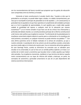 con las recomendaciones del banco mundial que proponen que los gastos de educación
sean compartidos entre las familias y el estado.

        Volviendo al texto constitucional el senador Avelín dice: “cuando se dice que la
gratuidad es un principio, no puede haber lugar a dudas, ni a dobles interpretaciones, por
mas que se acompañe el principio de gratuidad con el de equidad. (…) En consecuencia, la
gratuidad mas la equidad es lo que hace operativo el cumplimiento del verdadero principio
que es el de la igualdad de oportunidades, lo cual significa que a nadie debe quedar
vedada la posibilidad del ingreso a cualquier nivel de la educación por razones
económicas”56 y es el mismo senador el que hace una de las criticas mas interesantes y
profundas del debate citando a un constitucionalista participe de la reforma constitucional
y del mismo color político que el gobierno nacional: “la eliminación de la gratuidad para la
enseñanza universitaria dejaría abierta la puerta para su eliminación en la enseñanza de
nivel primario y secundario, en cualquier momento se puede eliminar esa palabra.”57. Con
esto último queremos cerrar el debate realizado en la cámara de senadores, ya que a
nuestro entender, la aprobación de la ley vulnero una de las políticas sociales universales
que duro medio siglo en la historia de nuestro país. Fue en momentos del primer gobierno
de Juan Domingo Perón, cuando se eliminaron los aranceles que se cobraban para
estudiar en la universidad, lo cual se hizo con un sentido político explicito y en base a un
cambio de la matriz social y económica que buscaba incluir a todos aquellos que habían
sido excluidos. Fue el gobierno menemista, neoliberal, el que termino de destruir aquella
matriz socioeconómica con sus leyes de reforma del estado y destruyo, en parte, los
conceptos de autonomía y gratuidad universitaria en pos de un país dependiente del
sistema económico internacional.




56
     Diario de Sesiones. Cámara de senadores de la nación. 31° reunión, 20 de julio de 1995
57
     Diario de Sesiones. Cámara de senadores de la nación. 31° reunión, 20 de julio de 1995

                                                                                              32
 