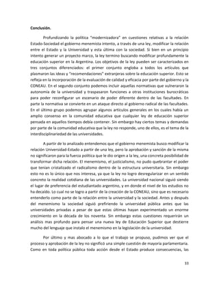 Conclusión.

        Profundizando la política “modernizadora” en cuestiones relativas a la relación
Estado-Sociedad el gobierno menemista intento, a través de una ley, modificar la relación
entre el Estado y la Universidad y esta última con la sociedad. Si bien en un principio
intento generar un proyecto marco, la ley termino buscando modificar profundamente la
educación superior en la Argentina. Los objetivos de la ley pueden ser caracterizados en
tres conjuntos diferenciados: el primer conjunto engloba a todos los artículos que
plasmaron las ideas y “recomendaciones” extranjeras sobre la educación superior. Esto se
refleja en la incorporación de la evaluación de calidad y eficacia por parte del gobierno y la
CONEAU. En el segundo conjunto podemos incluir aquellas normativas que vulneraron la
autonomía de la universidad y traspasaron funciones a otras instituciones burocráticas
para poder reconfigurar un escenario de poder diferente dentro de las facultades. En
parte la normativa se convierte en un ataque directo al gobierno radical de las facultades.
En el último grupo podemos agrupar algunos artículos generales en los cuales había un
amplio consenso en la comunidad educativa que cualquier ley de educación superior
pensada en aquellos tiempos debía contener. Sin embargo hay ciertos temas y demandas
por parte de la comunidad educativa que la ley no responde, uno de ellos, es el tema de la
interdisciplinariedad de las universidades.

        A partir de lo analizado entendemos que el gobierno menemista busco modificar la
relación Universidad-Estado a partir de una ley, pero la aprobación y sanción de la misma
no significaron para la fuerza política que le dio origen a la ley, una concreta posibilidad de
transformar dicha relación. El menemismo, el justicialismo, no pudo quebrantar el poder
que tenían cristalizado el radicalismo dentro de la estructura universitaria. Sin embargo
esto no es lo único que nos interesa, ya que la ley no logro desregularizar en un sentido
concreto la realidad cotidiana de las universidades. La universidad nacional siguió siendo
el lugar de preferencia del estudiantado argentino, y en donde el nivel de los estudios no
ha decaído. Lo cual no se logro a partir de la creación de la CONEAU, sino que es necesario
entenderlo como parte de la relación entre la universidad y la sociedad. Antes y después
del menemismo la sociedad siguió prefiriendo la universidad pública antes que las
universidades privadas a pesar de que estas últimas hayan experimentado un enorme
crecimiento en la década de los noventa. Sin embargo estas cuestiones requerirán un
análisis mas profundo para pensar una nueva ley de Educación Superior que destierre
mucho del lenguaje que instalo el menemismo en la legislación de la universidad.

      Por último y mas abocado a lo que el trabajo se propuso, pudimos ver que el
proceso y aprobación de la ley no significó una simple cuestión de mayoría parlamentaria.
Como en toda política pública toda acción desde el Estado produce consecuencias, las


                                                                                            33
 