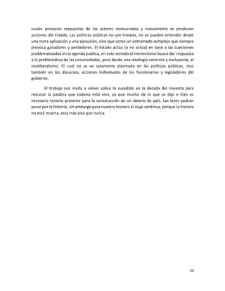 cuales provocan respuestas de los actores involucrados y nuevamente se producen
acciones del Estado. Las políticas públicas no son lineales, no se pueden entender desde
una mera aplicación y una ejecución, sino que como un entramado complejo que siempre
provoca ganadores y perdedores. El Estado actúa (o no actúa) en base a las cuestiones
problematizadas en la agenda publica, en este sentido el menemismo busco dar respuesta
a la problemática de las universidades, pero desde una ideología concreta y excluyente, el
neoliberalismo. El cual no se ve solamente plasmado en las políticas públicas, sino
también en los discursos, acciones individuales de los funcionarios y legisladores del
gobierno.

       El trabajo nos invita a volver sobre lo sucedido en la década del noventa para
rescatar la palabra que todavía está viva, ya que mucho de lo que se dijo e hizo es
necesario tenerlo presente para la construcción de un ideario de país. Las leyes podrán
pasar por la historia, sin embargo para nuestra historia el viaje continua, porque la historia
no está muerta, está más viva que nunca.




                                                                                           34
 
