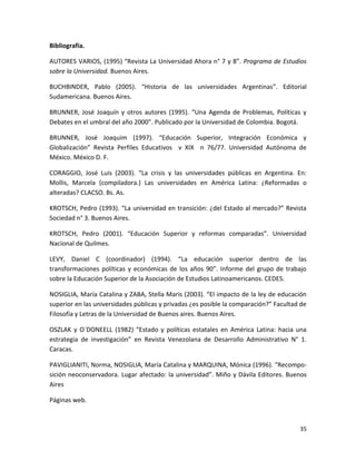 Bibliografía.

AUTORES VARIOS, (1995) “Revista La Universidad Ahora n° 7 y 8”. Programa de Estudios
sobre la Universidad. Buenos Aires.

BUCHBINDER, Pablo (2005). “Historia de las universidades Argentinas”. Editorial
Sudamericana. Buenos Aires.

BRUNNER, José Joaquín y otros autores (1995). “Una Agenda de Problemas, Políticas y
Debates en el umbral del año 2000”. Publicado por la Universidad de Colombia. Bogotá.

BRUNNER, José Joaquim (1997). “Educación Superior, Integración Económica y
Globalización” Revista Perfiles Educativos v XIX n 76/77. Universidad Autónoma de
México. México D. F.

CORAGGIO, José Luis (2003). “La crisis y las universidades públicas en Argentina. En:
Mollis, Marcela (compiladora.) Las universidades en América Latina: ¿Reformadas o
alteradas? CLACSO. Bs. As.

KROTSCH, Pedro (1993). “La universidad en transición: ¿del Estado al mercado?” Revista
Sociedad n° 3. Buenos Aires.

KROTSCH, Pedro (2001). “Educación Superior y reformas comparadas”. Universidad
Nacional de Quilmes.

LEVY, Daniel C (coordinador) (1994). “La educación superior dentro de las
transformaciones políticas y económicas de los años 90”. Informe del grupo de trabajo
sobre la Educación Superior de la Asociación de Estudios Latinoamericanos. CEDES.

NOSIGLIA, María Catalina y ZABA, Stella Maris (2003). “El impacto de la ley de educación
superior en las universidades públicas y privadas ¿es posible la comparación?” Facultad de
Filosofía y Letras de la Universidad de Buenos aires. Buenos Aires.

OSZLAK y O´DONEELL (1982) “Estado y políticas estatales en América Latina: hacia una
estrategia de investigación” en Revista Venezolana de Desarrollo Administrativo N° 1.
Caracas.

PAVIGLIANITI, Norma, NOSIGLIA, María Catalina y MARQUINA, Mónica (1996). “Recompo-
sición neoconservadora. Lugar afectado: la universidad”. Miño y Dávila Editores. Buenos
Aires

Páginas web.



                                                                                       35
 