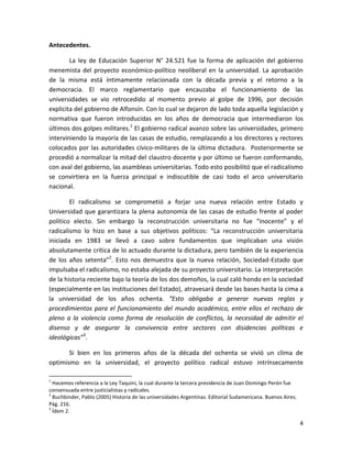 Antecedentes.

        La ley de Educación Superior N° 24.521 fue la forma de aplicación del gobierno
menemista del proyecto económico-político neoliberal en la universidad. La aprobación
de la misma está íntimamente relacionada con la década previa y el retorno a la
democracia. El marco reglamentario que encauzaba el funcionamiento de las
universidades se vio retrocedido al momento previo al golpe de 1996, por decisión
explicita del gobierno de Alfonsín. Con lo cual se dejaron de lado toda aquella legislación y
normativa que fueron introducidas en los años de democracia que intermediaron los
últimos dos golpes militares.1 El gobierno radical avanzo sobre las universidades, primero
interviniendo la mayoría de las casas de estudio, remplazando a los directores y rectores
colocados por las autoridades cívico-militares de la última dictadura. Posteriormente se
procedió a normalizar la mitad del claustro docente y por último se fueron conformando,
con aval del gobierno, las asambleas universitarias. Todo esto posibilitó que el radicalismo
se convirtiera en la fuerza principal e indiscutible de casi todo el arco universitario
nacional.

        El radicalismo se comprometió a forjar una nueva relación entre Estado y
Universidad que garantizara la plena autonomía de las casas de estudio frente al poder
político electo. Sin embargo la reconstrucción universitaria no fue “inocente” y el
radicalismo lo hizo en base a sus objetivos políticos: “La reconstrucción universitaria
iniciada en 1983 se llevó a cavo sobre fundamentos que implicaban una visión
absolutamente crítica de lo actuado durante la dictadura, pero también de la experiencia
de los años setenta”2. Esto nos demuestra que la nueva relación, Sociedad-Estado que
impulsaba el radicalismo, no estaba alejada de su proyecto universitario. La interpretación
de la historia reciente bajo la teoría de los dos demoños, la cual caló hondo en la sociedad
(especialmente en las instituciones del Estado), atravesará desde las bases hasta la cima a
la universidad de los años ochenta. “Esto obligaba a generar nuevas reglas y
procedimientos para el funcionamiento del mundo académico, entre ellos el rechazo de
pleno a la violencia como forma de resolución de conflictos, la necesidad de admitir el
disenso y de asegurar la convivencia entre sectores con disidencias políticas e
ideológicas”3.

       Si bien en los primeros años de la década del ochenta se vivió un clima de
optimismo en la universidad, el proyecto político radical estuvo intrínsecamente

1
  Hacemos referencia a la Ley Taquini, la cual durante la tercera presidencia de Juan Domingo Perón fue
consensuada entre justicialistas y radicales.
2
  Buchbinder, Pablo (2005) Historia de las universidades Argentinas. Editorial Sudamericana. Buenos Aires.
Pág. 216.
3
  Ídem 2.

                                                                                                             4
 