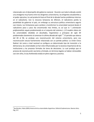 relacionado con el desempeño del gobierno nacional. Durante casi toda la década existió
una amalgama muy fuerte entre los dirigentes universitarios, los dirigentes estudiantiles y
el poder ejecutivo, lo cual producirá hacia el final de la década fuertes problemas internos
en el radicalismo. Con la renuncia temprana de Alfonsín, el radicalismo perdía la
posibilidad de gobernar el país, sin embargo su estructura política universitaria seguirá
casi intacta. Las limitaciones para cambiar y transformar la universidad nacional desde el
radicalismo poco a poco iba encontrando más límites, es así que la “…orientación
profesionalista seguía predominando en el conjunto del sistema (…) El modelo clásico de
las universidades divididas en facultades, hegemónico a principios de siglo XX
predominaba claramente al comenzar la última década del siglo” 4. El periodo que abarca
del 83 al 90, se produjo una reconstrucción del sistema universitario, pero esa
reconstrucción estuvo fuertemente relacionada con un partido político: La Unión Cívica
Radical. Así como a nivel nacional se configuro un determinado tipo de transición a la
democracia, las universidades se han visto influenciadas por la excesiva importancia de las
instituciones y los procesos formales de toma de decisiones. Lo cual produjo que el
proceso de reconstrucción sea lento y limitado, en términos legales se habían retrocedido
casi cien años, la Ley Avellaneda estaba en plena vigencia y practica.




4
 Buchbinder, Pablo (2005) Historia de las universidades Argentinas. Editorial Sudamericana. Buenos Aires.
Pág. 217.

                                                                                                            5
 