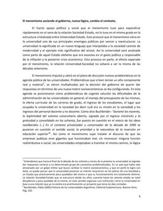 El menemismo asciende al gobierno, nueva lógica, cambia el contexto.

        El fuerte apoyo político y social que el menemismo tuvo para expandirse
rápidamente en el seno de la relación Sociedad-Estado, no lo tuvo en el mismo grado en la
estructura cristalizada entre Universidad-Estado. Esto provocó que el menemismo viera en
la universidad uno de sus principales enemigos públicos por vencer y reestructurar. La
universidad re-significada en un nuevo lenguaje que interpelaba a la sociedad carente de
modernidad y el ejemplo más significativo del atrasó. Así la universidad será analizada
como parte de aquel Estado elefante que era excesivo en el gasto público y responsable
de la inflación y la posterior crisis económica. Esto provoco en parte, el efecto esperado
por el menemismo, la relación Universidad-Sociedad no volverá a ser la misma de las
décadas anteriores.

        El menemismo impulsó y ubicó en el plano de discusión nuevas problemáticas en la
agenda pública de las universidades. Problemáticas que si bien tenían un alto componente
real y material5, se vieron multiplicadas por la decisión del gobierno de querer dar
respuestas en términos de una nueva matriz socioeconómicas se iba configurando. En esta
agenda se posicionaron como problemáticas de urgente solución las dificultades de la
administración de las universidades en general, el manejo del presupuesto de las mismas,
la oferta curricular de las carreras de grado, el ingreso de los estudiantes, el lugar que
ocupaba la universidad en la sociedad (es decir cuál era su misión en la sociedad) y los
ingresos del personal docente y no docente. Como dice Buchbinder: “durante los noventa,
la legitimidad del sistema universitario abierto, signado por el ingreso irrestricto y la
gratuidad y consolidado en los ochenta, fue puesto en cuestión en el marco de las ideas
neoliberales (…) En el contexto privatizador y conservador de la década de 1990 se
pusieron en cuestión el sentido social, la prioridad y la naturaleza de la inversión en
educación superior”6. Así como el menemismo supo instalar el discurso de que las
empresas publicas eran gigantes que funcionaban mal, sin reconocer ninguna función
redistributiva o social, las universidades empezaban a transitar el mismo camino, la lógica




5
  Entendemos que hacia el final de la década de los ochenta y inicios de la próxima la universidad no lograba
dar respuestas certeras a un determinado grupo de cuestiones problematizadas. En un país que había sido
atravesado por un golpe militar que busco cambiar la matriz socioeconómica, y que en parte lo logro con
éxito, se puede pensar que la universidad posterior se intento reconstruir en los pilares de una Sociedad y
un Estado que prácticamente poco quedaban del mismo o que su funcionamiento era totalmente distinto.
La relación Sociedad-Estado que se estructuro desde los años cuarenta hasta los setenta estaba en total
decadencia y poco quedaba de la misma, en este sentido organizar una institución como la universidad en
base a una relación que ya no existía era prácticamente un proyecto que tenia los días contados.
6
  Buchbinder, Pablo (2005) Historia de las universidades Argentinas. Editorial Sudamericana. Buenos Aires.
Pág. 220.

                                                                                                           6
 