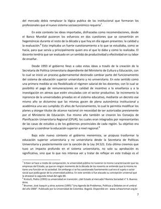 del mercado debía remplazar la lógica publica de las institucional que formaran los
profesionales que el nuevo sistema socioeconómico requería7.

        En este contexto las ideas importadas, disfrazadas como recomendaciones, desde
el Banco Mundial pusieron los esfuerzos en dos cuestiones que se convertirán en
hegemónicas durante el resto de la década y que hoy en día siguen presentes: la calidad y
la evaluación.8 Esto implicaba un fuerte cuestionamiento a lo que se estudiaba, como se
hacía, para que servía y principalmente quien era el que lo daba y como lo realizaba. El
docente tendría que ser evaluado en un sentido de productividad y efectividad en su labor
de enseñar.

        Desde 1993 el gobierno llevo a cabo estas ideas a través de la creación de la
Secretaria de Política Universitaria dependiente del Ministerio de Cultura y Educación, con
lo cual se inició un proceso gubernamental destinado cambiar parte del funcionamiento
del sistema de educación superior universitario y no universitario. En este sentido como
una primera medida se vio flexibilizado el régimen salarial de los docentes; con lo cual se
posibilito el pago de remuneraciones en calidad de incentivo a la enseñanza y a la
investigación en aéreas que estén vinculadas con el sector productivo. Se incremento la
injerencia de la universidades privadas en el sistema educativo, mediante un decreto ese
mismo año se dictamino que las mismas gocen de plena autonómica institucional y
académica una vez cumplido 15 años de funcionamiento, lo cual le permitía modificar los
planes y otorgar títulos de alcance nacional sin necesidad de ser autorizadas previamente
por el Ministerio de Educación. Ese mismo año también se crearon los Consejos de
Planificación Universitaria Regional (CPUR), los cuales eran integrados por representantes
de las casas de estudios y de los gobiernos provinciales de cada región. Su objetivo era
organizar y coordinar la educación superior a nivel regional.9

        Bajo este nuevo contexto el gobierno menemista, se propuso trasformar la
educación superior universitaria y no universitaria desde la Secretaria de Políticas
Universitaria y posteriormente con la sanción de la Ley 24.521. Esta última creemos que
tuvo un impacto profundo en el sistema universitario, no solo su aprobación es
significativa, sino que lo que nos interesa ver y tratar de reflejar en este trabajo es el

7
  Si bien se hace a modo de comparación, la universidad pública no tuvieron la misma caracterización que las
empresas del Estado, ya que en ningún momento de la década de los noventa se entiende que la misma no
tiene una función en la sociedad. Sin embargo si se ha cuestionado fuertemente cual era el sujeto o actor
social que podía gozar de la universidad pública. En este sentido si fue atacado su concepción universal que
la atravesó la segunda mitad del siglo XX.
8
  Krotsch, Pedro (1993) La universidad en transición: ¿del Estado al mercado? Revista Sociedad n° 3. Buenos
Aires.
9
  Brunner, José Joaquín y otros autores (1995) “Una Agenda de Problemas, Políticas y Debates en el umbral
del año 2000”. Publicado por la Universidad de Colombia. Bogotá. Disponible en: www.schwartzman.org.br

                                                                                                          7
 