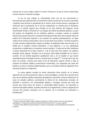 proceso por el cual se llego a aplicar la misma. Proceso en el que se vieron involucrados
muchos actores e intereses en pugna.

        La ley en este trabajo es interpretada como uno de los instrumentos y
herramientas que políticamente el menemismo utilizo muchos de sus recursos materiales
y políticos para alcanzar la aprobación de la misma. Sería erróneo pensar y prejuzgar de
antemano que la aprobación de la ley fue simplemente un trámite para el oficialismo
gracias a su amplia mayoría que contaba en las dos cámaras del congreso. Como
recomiendan Oszlak y O´Donnell en sus trabajos de análisis de políticas públicas, es poco
útil analizar las fotografías de los conflictos políticos y sociales, cuando en realidad
tenemos que prestar atención a la película formada por todas ellas. No se puede reducir el
análisis de la Educación Superior a una cuestión de mayorías parlamentarias, sin saber
cuáles son los actores involucrados y que es lo que dicen esos actores: “La frase musical es
un todo sucesivo y diferenciado, aunque no aditivo; la calidad de cada nuevo acorde se ve
teñida por el contexto musical precedente, el cual adquiere, a su vez, significados
retroactivos a medida que se incorporan nuevos acordes (…) cada uno de ellos condiciona
el futuro desarrollo de la frase musical (…) de la obra que ésta integra. Las políticas
estatales serían algunos “acordes” de un proceso social tejido alrededor de un tema o
cuestión. En tal sentido adquirirán significación solo y en la medida en que fueran
sistemáticamente vinculadas al tema o cuestión que los origina” 10. A través de lo que nos
dicen los autores, creemos que tanto la ley de educación superior 24.521 y todo el
conjunto de políticas públicas universitarias menemistas, son respuestas por parte del
Estado a un tema o cuestión problematizada, que es sin dudas la falta de regulación de la
Educación Superior en Argentina.

        La nueva agenda mundial en temas educativos hacia presión en el sistema
argentino de una forma particular. Bajo un nuevo paradigma, a través de la sanción de la
ley y de las políticas públicas educativas del gobierno menemista se busco diferenciar las
casas de estudios públicos, aumentando la oferta de las instituciones privadas. Se
posibilito e incentivó a las universidades públicas a conseguir recursos por fuera del
circuito que hasta ahora era formal, la universidad debía producir. Se intensifico la
injerencia del poder político, el poder ejecutivo en el seguimiento, control y asignación de
recursos del proceso educativo con la creación de la Comisión de Evaluación y
Acreditación.11



10
   Oszlak y O´Donnell (1982) “Estado y políticas estatales en América Latina: hacia una estrategia de
investigación” en Revista Venezolana de Desarrollo Administrativo N° 1. Caracas, pag.108
11
   Krotsch, Pedro (2001) Educación Superior y reformas comparadas. Universidad Nacional de Quilmes.
Unidad III.

                                                                                                        8
 