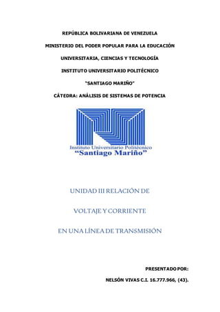 REPÚBLICA BOLIVARIANA DE VENEZUELA
MINISTERIO DEL PODER POPULAR PARA LA EDUCACIÓN
UNIVERSITARIA, CIENCIAS Y TECNOLOGÍA
INSTITUTO UNIVERSITARIO POLITÉCNICO
“SANTIAGO MARIÑO”
CÁTEDRA: ANÁLISIS DE SISTEMAS DE POTENCIA
UNIDAD III RELACIÓN DE
VOLTAJE Y CORRIENTE
EN UNALÍNEADE TRANSMISIÓN
PRESENTADO POR:
NELSÓN VIVAS C.I. 16.777.966, (43).
 