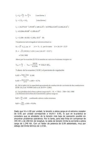 Dado que VS=1.00 por unidad, la tensión a plena carga en el extremo receptor
de 0.95 por unidad corresponde a VR/VS= 0.95, lo que en la práctica se
considera que es alrededor de la tensión más baja de operación posible sin
encontrar problemas operativos. Por lo tanto, para esta línea sin compensar de
345 KV y de 200 Km de longitud, la caída de tensión limita la corriente a plena
carga de 1.246 KA. Con un factor de potencia de 0.99 adelantado, muy por
debajo del límite térmico de 1.8 KA.
 