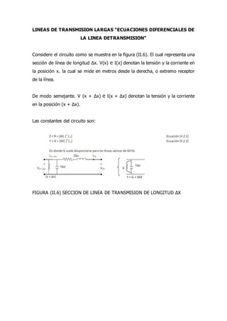 LINEAS DE TRANSMISION LARGAS “ECUACIONES DIFERENCIALES DE
LA LINEA DETRANSMISION”
Considere el circuito como se muestra en la figura (II.6). El cual representa una
sección de línea de longitud ∆x. V(x) ℮ I(x) denotan la tensión y la corriente en
la posición x. la cual se mide en metros desde la derecha, o extremo receptor
de la línea.
De modo semejante. V (x + ∆x) ℮ I(x + ∆x) denotan la tensión y la corriente
en la posición (x + ∆x).
Las constantes del circuito son:
FIGURA (II.6) SECCION DE LINEA DE TRANSMISION DE LONGITUD ∆X
 